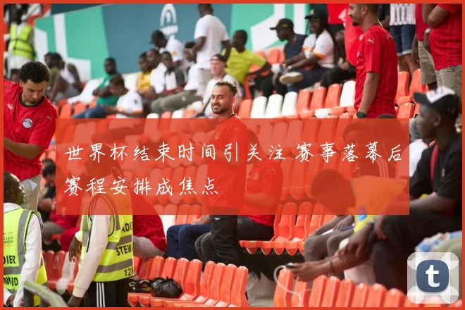 世界杯结束时间引关注 赛事落幕后赛程安排成焦点