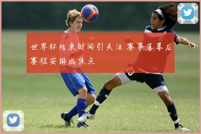 世界杯结束时间引关注 赛事落幕后赛程安排成焦点