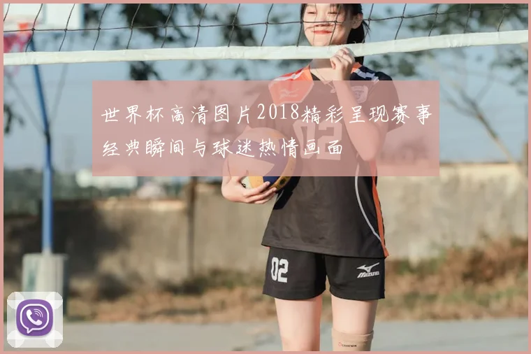 世界杯高清图片2018精彩呈现赛事经典瞬间与球迷热情画面