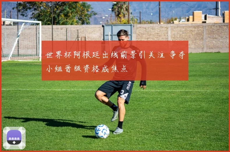 世界杯阿根廷出线前景引关注 争夺小组晋级资格成焦点