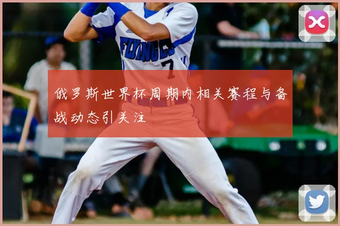 俄罗斯世界杯周期内相关赛程与备战动态引关注