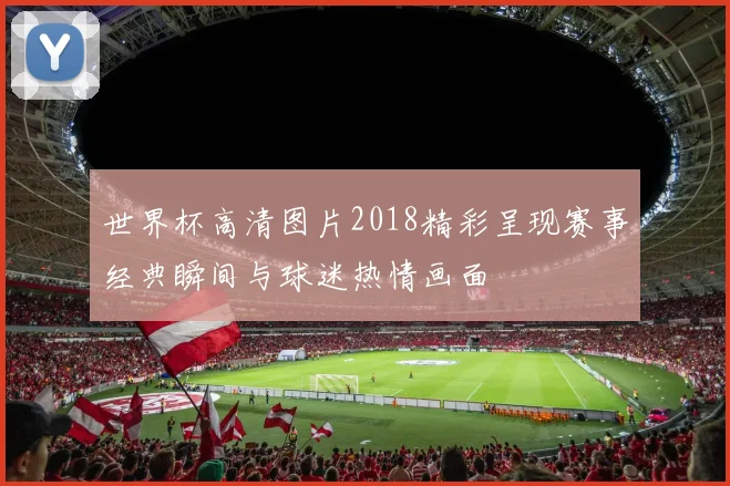 世界杯高清图片2018精彩呈现赛事经典瞬间与球迷热情画面