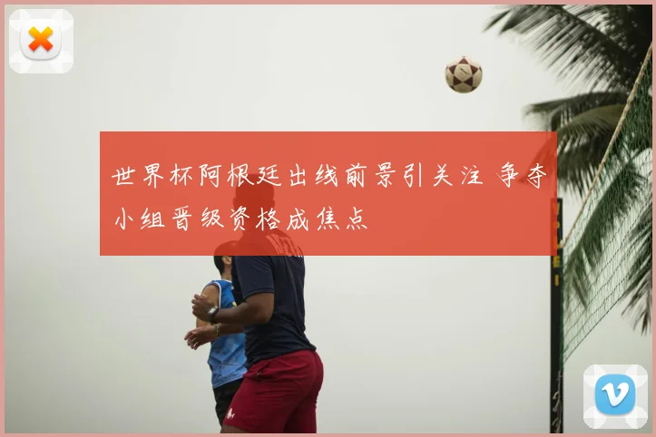 世界杯阿根廷出线前景引关注 争夺小组晋级资格成焦点