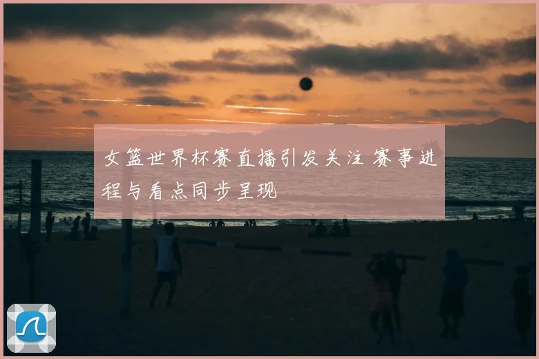 女篮世界杯赛直播引发关注 赛事进程与看点同步呈现
