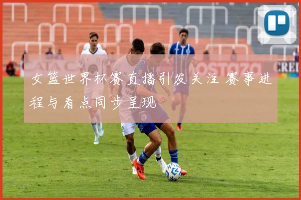 女篮世界杯赛直播引发关注 赛事进程与看点同步呈现
