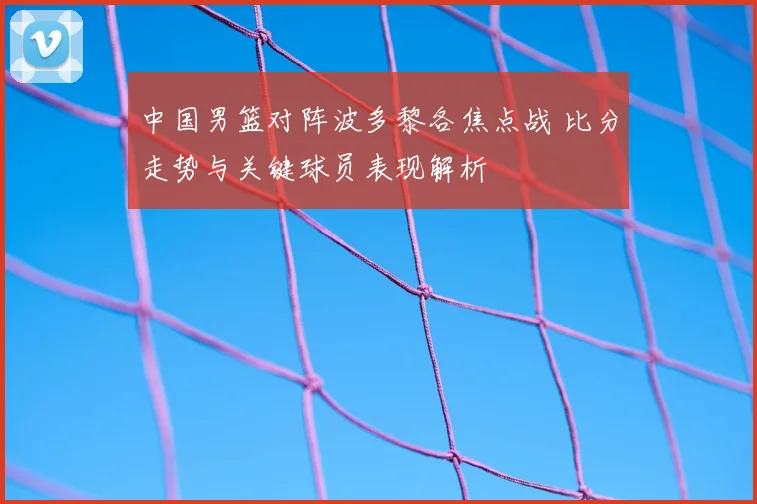 中国男篮对阵波多黎各焦点战 比分走势与关键球员表现解析