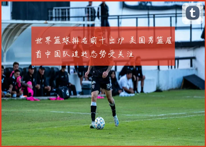 世界篮球排名前十出炉 美国男篮居首中国队追赶态势受关注
