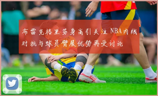 布雷克格里芬身高引关注 NBA内线对抗与球员臂展优势再受讨论