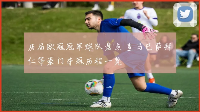 历届欧冠冠军球队盘点 皇马巴萨拜仁等豪门夺冠历程一览