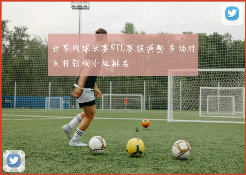 世界网球联赛WTL赛程调整 多场对决将影响小组排名