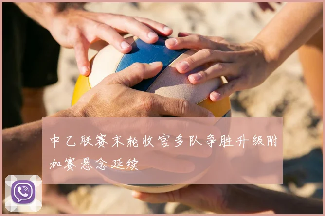 中乙联赛末轮收官多队争胜升级附加赛悬念延续