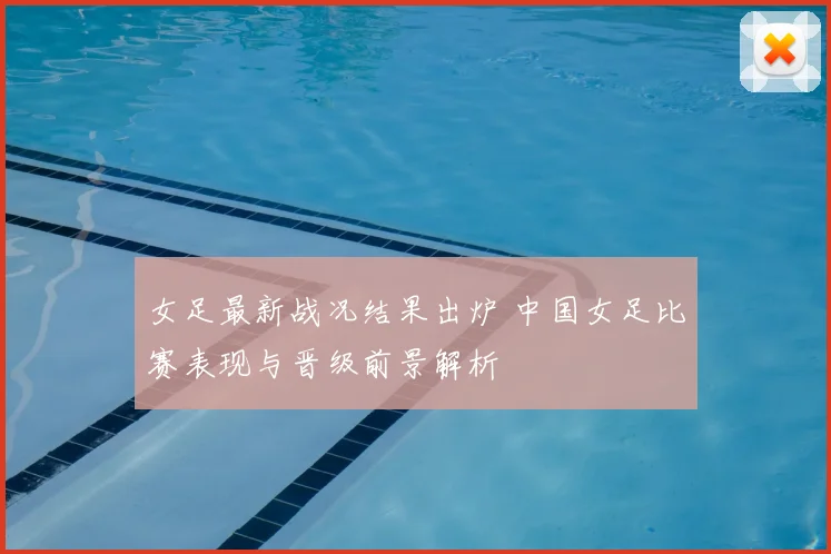 女足最新战况结果出炉 中国女足比赛表现与晋级前景解析