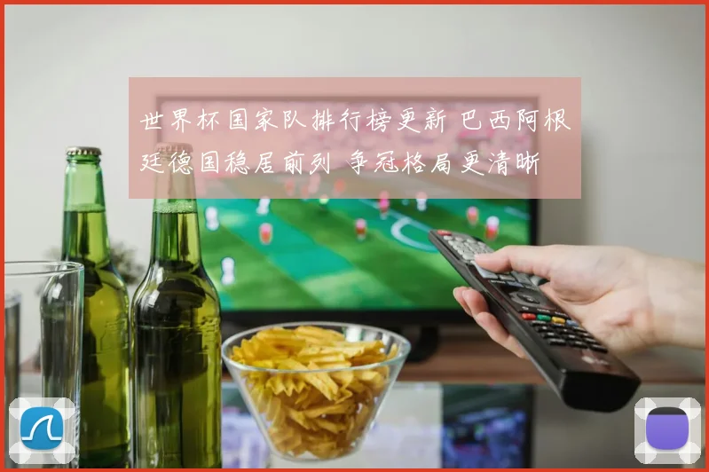 世界杯国家队排行榜更新 巴西阿根廷德国稳居前列 争冠格局更清晰