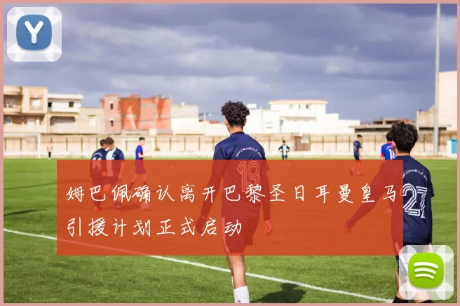 姆巴佩确认离开巴黎圣日耳曼皇马引援计划正式启动