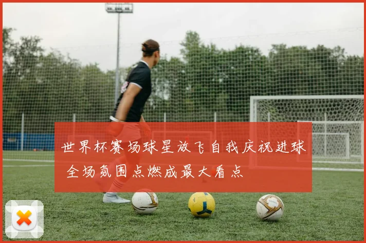 世界杯赛场球星放飞自我庆祝进球 全场氛围点燃成最大看点