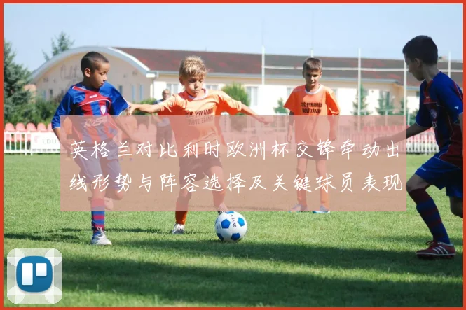 英格兰对比利时欧洲杯交锋牵动出线形势与阵容选择及关键球员表现观察
