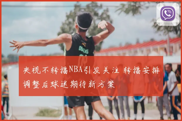 央视不转播NBA引发关注 转播安排调整后球迷期待新方案