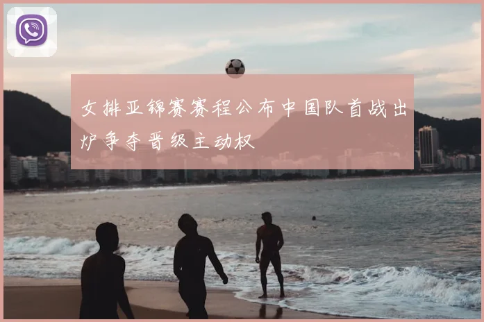 女排亚锦赛赛程公布中国队首战出炉争夺晋级主动权