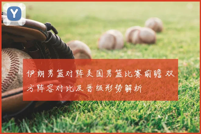 伊朗男篮对阵美国男篮比赛前瞻 双方阵容对比及晋级形势解析