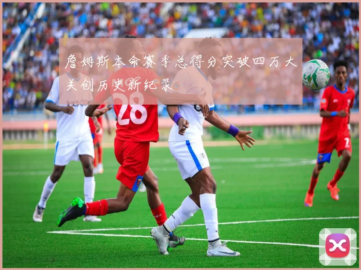 詹姆斯本命赛季总得分突破四万大关创历史新纪录