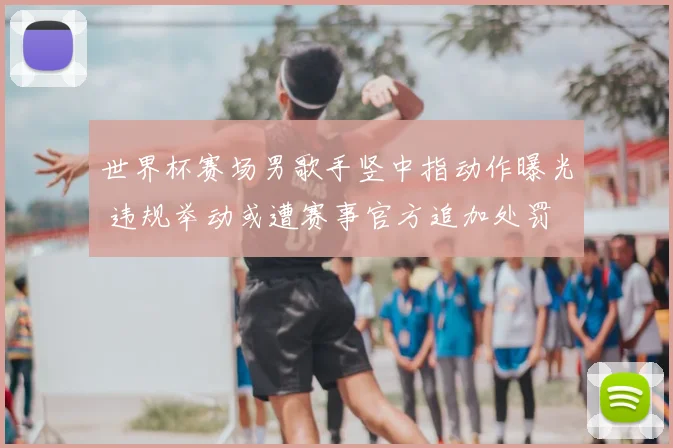 世界杯赛场男歌手竖中指动作曝光 违规举动或遭赛事官方追加处罚