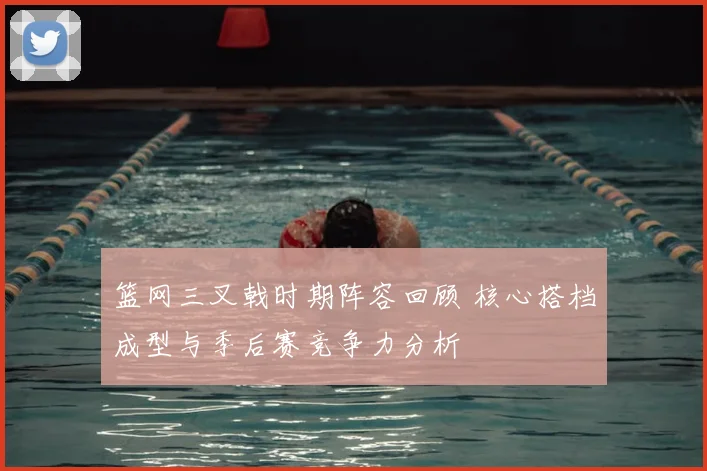 篮网三叉戟时期阵容回顾 核心搭档成型与季后赛竞争力分析