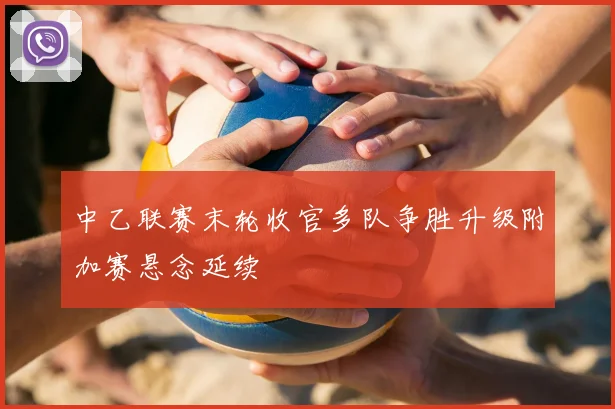 中乙联赛末轮收官多队争胜升级附加赛悬念延续