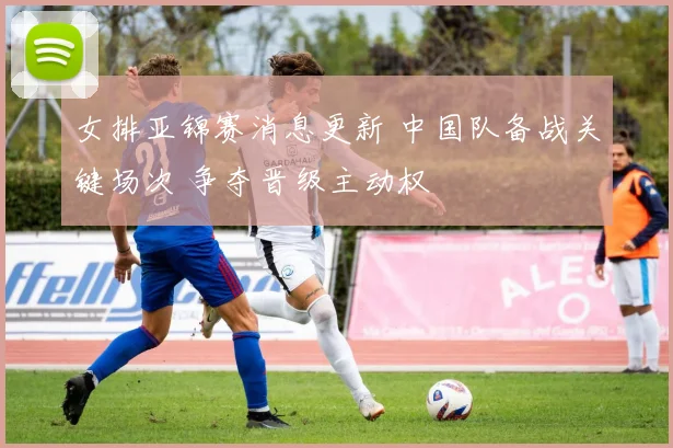 女排亚锦赛消息更新 中国队备战关键场次 争夺晋级主动权