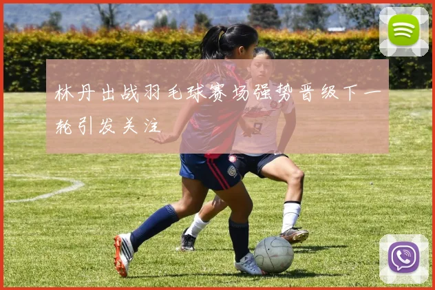 林丹出战羽毛球赛场强势晋级下一轮引发关注