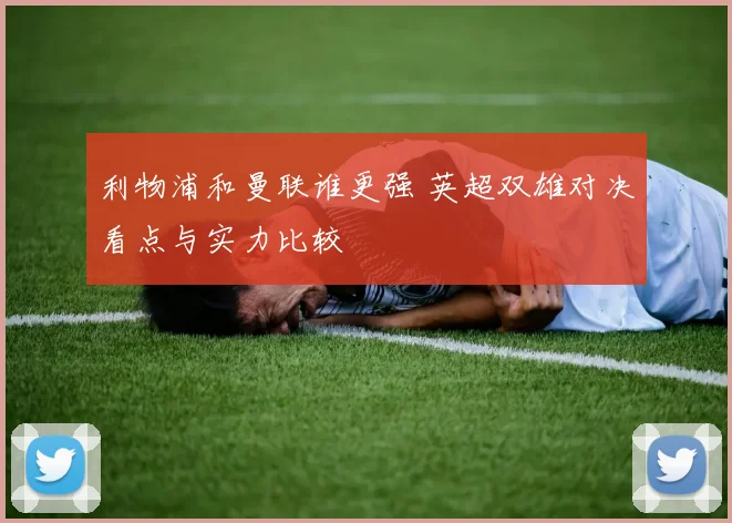 利物浦和曼联谁更强 英超双雄对决看点与实力比较