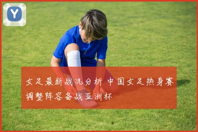 女足最新战况分析 中国女足热身赛调整阵容备战亚洲杯
