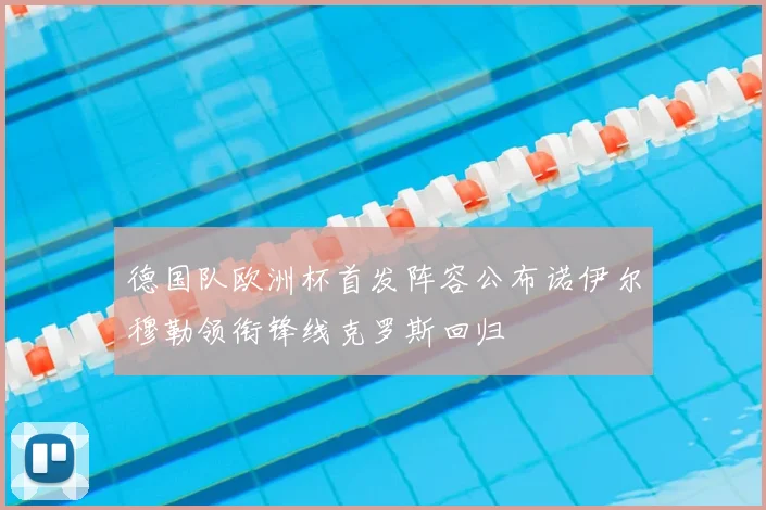 德国队欧洲杯首发阵容公布诺伊尔穆勒领衔锋线克罗斯回归