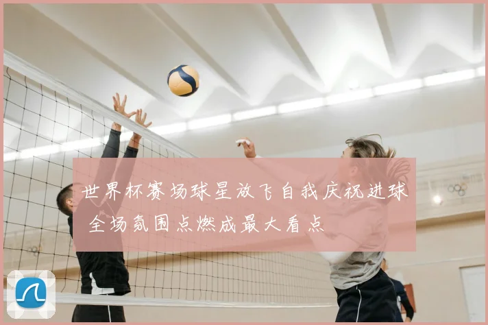 世界杯赛场球星放飞自我庆祝进球 全场氛围点燃成最大看点