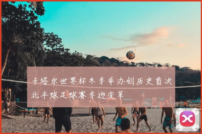 卡塔尔世界杯冬季举办创历史首次北半球足球赛季迎变革