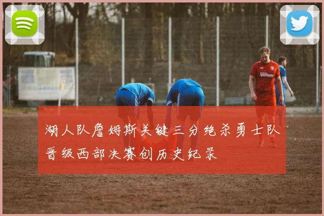 湖人队詹姆斯关键三分绝杀勇士队晋级西部决赛创历史纪录