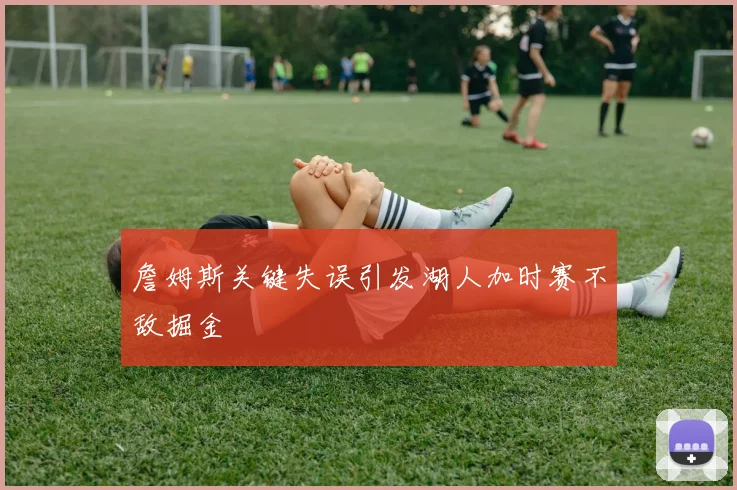 詹姆斯关键失误引发湖人加时赛不敌掘金