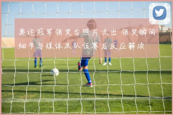 奥运冠军领奖台照片流出 领奖瞬间细节与媒体及队伍赛后反应解读