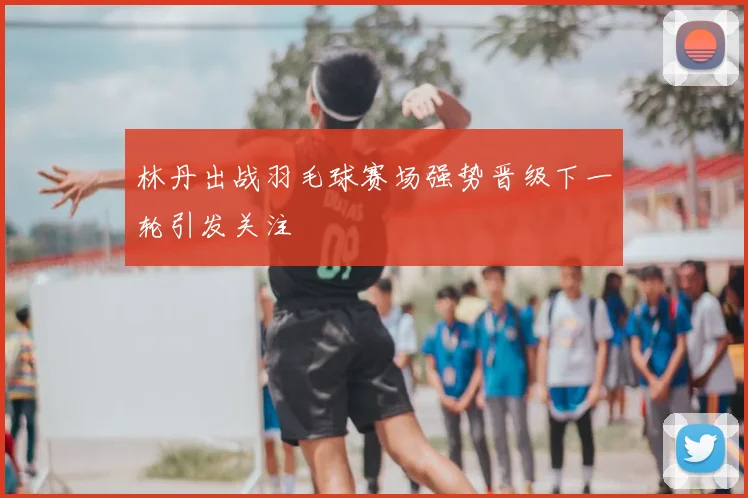 林丹出战羽毛球赛场强势晋级下一轮引发关注