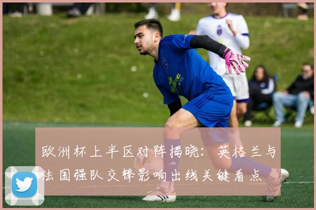 欧洲杯上半区对阵揭晓：英格兰与法国强队交锋影响出线关键看点
