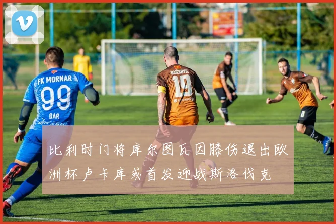 比利时门将库尔图瓦因膝伤退出欧洲杯卢卡库或首发迎战斯洛伐克