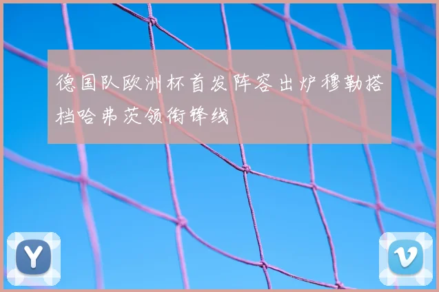 德国队欧洲杯首发阵容出炉穆勒搭档哈弗茨领衔锋线