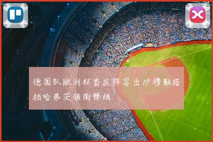 德国队欧洲杯首发阵容出炉穆勒搭档哈弗茨领衔锋线