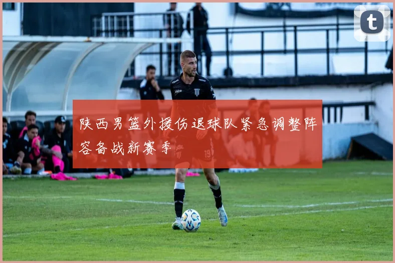 陕西男篮外援伤退球队紧急调整阵容备战新赛季