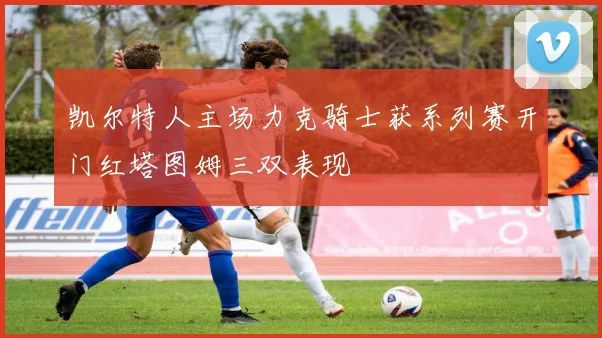 凯尔特人主场力克骑士获系列赛开门红塔图姆三双表现